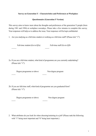 Survey on Generation Y – Characteristics and Preferences at Workplace
Questionnaire (Generation Y Version)
This survey aims to know more about the thoughts and preferences of the generation Y people (born
during 1981 and 1994) at workplace nowadays. Please take a few minutes to complete this survey.
Your responses will help us to address the issue. Your responses will be kept confidential.
1. Are you studying as a full-time student or working as a full-time staff? (Please tick “√”)
2a. If you are a full-time student, what kind of programme are you currently undertaking?
(Please tick “√”)
2b. If you are full-time staff, what kind of programme are you graduated from?
(Please tick “√”)
2. What attributes do you look for when choosing/retaining in a job? (Please rank the following
with "1" being most important and "6" being least important.)
1
Full-time student (Go to Q2a) Full-time staff (Go to Q2b
Degree programme or above Non degree program
Degree programme or above Non degree program
 