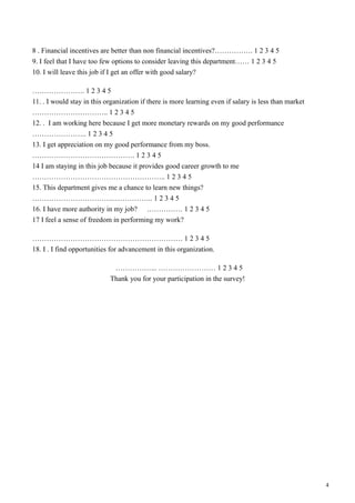 8 . Financial incentives are better than non financial incentives?……………. 1 2 3 4 5
9. I feel that I have too few options to consider leaving this department…… 1 2 3 4 5
10. I will leave this job if I get an offer with good salary?
…………………. 1 2 3 4 5
11. . I would stay in this organization if there is more learning even if salary is less than market
………………………….. 1 2 3 4 5
12. . I am working here because I get more monetary rewards on my good performance
………………….. 1 2 3 4 5
13. I get appreciation on my good performance from my boss.
……………………………………. 1 2 3 4 5
14 I am staying in this job because it provides good career growth to me
……………………………………………….. 1 2 3 4 5
15. This department gives me a chance to learn new things?
…………………………….…………….. 1 2 3 4 5
16. I have more authority in my job? …………… 1 2 3 4 5
17 I feel a sense of freedom in performing my work?
……………………………………………………… 1 2 3 4 5
18. I . I find opportunities for advancement in this organization.
……………... …………………… 1 2 3 4 5
Thank you for your participation in the survey!
4
 
