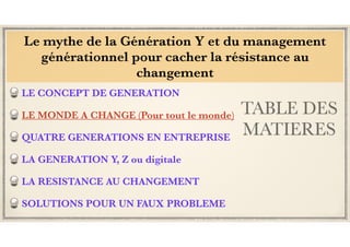 TABLE DES
MATIERES
LE CONCEPT DE GENERATION
LE MONDE A CHANGE (Pour tout le monde)
QUATRE GENERATIONS EN ENTREPRISE
LA GENERATION Y, Z ou digitale
LA RESISTANCE AU CHANGEMENT
SOLUTIONS POUR UN FAUX PROBLEME
Le mythe de la Génération Y et du management
générationnel pour cacher la résistance au
changement
 