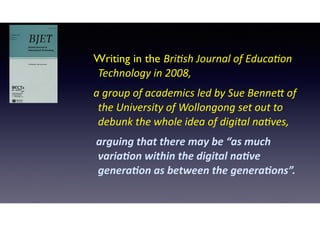 Writing in the Bri$sh	
  Journal	
  of	
  Educa$on	
  
Technology	
  in	
  2008,	
  	
  
a	
  group	
  of	
  academics	
  led	
  by	
  Sue	
  Benne>	
  of	
  
the	
  University	
  of	
  Wollongong	
  set	
  out	
  to	
  
debunk	
  the	
  whole	
  idea	
  of	
  digital	
  na$ves,	
  
	
  arguing	
  that	
  there	
  may	
  be	
  “as	
  much	
  
varia2on	
  within	
  the	
  digital	
  na2ve	
  
genera2on	
  as	
  between	
  the	
  genera2ons”.	
  
 