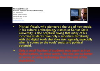 • Michael Wesch, who pioneered the use of new media
in his cultural anthropology classes at Kansas State
University, is also sceptical, saying that many of his
incoming students have only a superﬁcial familiarity
with the digital tools that they use regularly, especially
when it comes to the tools’ social and political
potential.
• Only	
  a	
  small	
  fracLon	
  of	
  students	
  may	
  count	
  as	
  true	
  
digital	
  naLves,	
  in	
  other	
  words.	
  The	
  rest	
  are	
  no	
  beOer	
  
or	
  worse	
  at	
  using	
  technology	
  than	
  the	
  rest	
  of	
  the	
  
populaLon.	
  
 
