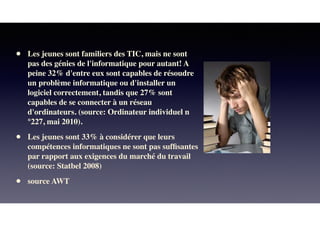 • Les jeunes sont familiers des TIC, mais ne sont
pas des génies de l'informatique pour autant! A
peine 32% d'entre eux sont capables de résoudre
un problème informatique ou d'installer un
logiciel correctement, tandis que 27% sont
capables de se connecter à un réseau
d'ordinateurs. (source: Ordinateur individuel n
°227, mai 2010).
• Les jeunes sont 33% à considérer que leurs
compétences informatiques ne sont pas sufﬁsantes
par rapport aux exigences du marché du travail
(source: Statbel 2008)
• source AWT
 