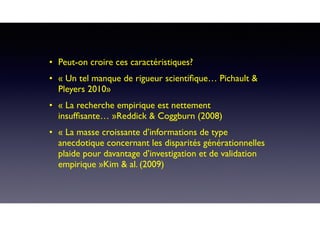 • Peut-on croire ces caractéristiques? 
• « Un tel manque de rigueur scientiﬁque… Pichault &
Pleyers 2010»
• « La recherche empirique est nettement
insufﬁsante… »Reddick & Coggburn (2008)
• « La masse croissante d’informations de type
anecdotique concernant les disparités générationnelles
plaide pour davantage d’investigation et de validation
empirique »Kim & al. (2009)
 