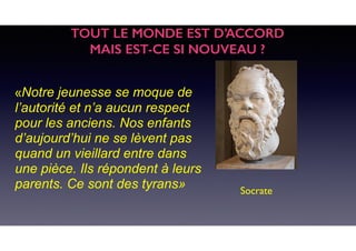 «Notre jeunesse se moque de
l’autorité et n’a aucun respect
pour les anciens. Nos enfants
d’aujourd’hui ne se lèvent pas
quand un vieillard entre dans
une pièce. Ils répondent à leurs
parents. Ce sont des tyrans» Socrate
TOUT LE MONDE EST D’ACCORD
MAIS EST-CE SI NOUVEAU ?
 