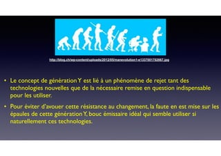 • Le concept de générationY est lié à un phénomène de rejet tant des
technologies nouvelles que de la nécessaire remise en question indispensable
pour les utiliser.
• Pour éviter d’avouer cette résistance au changement, la faute en est mise sur les
épaules de cette générationY, bouc émissaire idéal qui semble utiliser si
naturellement ces technologies.
http://blog.ch/wp-content/uploads/2012/05/manevolution1-e1337001702667.jpg
 