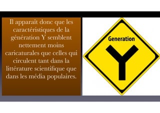 Il apparaît donc que les
caractéristiques de la
génération Y semblent
nettement moins
caricaturales que celles qui
circulent tant dans la
littérature scientiﬁque que
dans les média populaires.
 