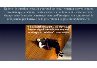 Et donc, la question de savoir pourquoi cet acharnement à essayer de nous
convaincre que les changements sociétaux, et notamment les nécessités de
changements de modes de management ou d’enseignement sont nécessités
uniquement par l’arrivée de la génération Y se pose indubitablement.
 