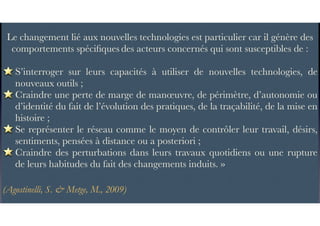 Le changement lié aux nouvelles technologies est particulier car il génère des
comportements spéciﬁques des acteurs concernés qui sont susceptibles de :
S’interroger sur leurs capacités à utiliser de nouvelles technologies, de
nouveaux outils ;
Craindre une perte de marge de manœuvre, de périmètre, d’autonomie ou
d’identité du fait de l’évolution des pratiques, de la traçabilité, de la mise en
histoire ;
Se représenter le réseau comme le moyen de contrôler leur travail, désirs,
sentiments, pensées à distance ou a posteriori ;
Craindre des perturbations dans leurs travaux quotidiens ou une rupture
de leurs habitudes du fait des changements induits. »
(Agostinelli, S. & Metge, M., 2009)
 