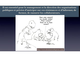 Il est essentiel pour le management et la direction des organisations
publiques et privées d’anticiper sur ces résistances et d’informer, de
former, de rassurer les collaborateurs.
http://www.dessinateurdepresse.com/
 