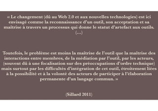 « Le changement (dû au Web 2.0 et aux nouvelles technologies) est ici
envisagé comme la reconnaissance d’un outil, son acceptation et sa
maîtrise à travers un processus qui donne le statut d’artefact aux outils.
(…)
Toutefois, le problème est moins la maîtrise de l’outil que la maîtrise des
interactions entre membres, de la médiation par l’outil, par les acteurs,
(souvent dû à une focalisation sur des préoccupations d’ordre technique)
mais surtout par les difﬁcultés d’intégration de cet outil, étroitement liées
à la possibilité et à la volonté des acteurs de participer à l’élaboration
permanente d’un langage commun. »
(Sillard 2011)
 
