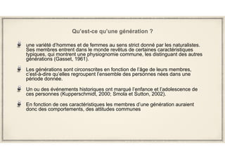 Qu’est-ce qu’une génération ?
une variété d’hommes et de femmes au sens strict donné par les naturalistes.
Ses membres entrent dans le monde revêtus de certaines caractéristiques
typiques, qui montrent une physiognomie commune, les distinguant des autres
générations (Gasset, 1961).
Les générations sont circonscrites en fonction de l’âge de leurs membres,
c’est-à-dire qu’elles regroupent l’ensemble des personnes nées dans une
période donnée.
Un ou des événements historiques ont marqué l’enfance et l’adolescence de
ces personnes (Kupperschmidt, 2000; Smola et Sutton, 2002).
En fonction de ces caractéristiques les membres d’une génération auraient
donc des comportements, des attitudes communes
 