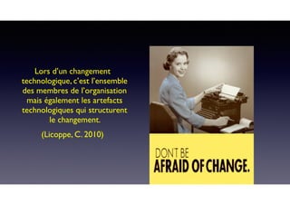 Lors d’un changement
technologique, c’est l’ensemble
des membres de l’organisation
mais également les artefacts
technologiques qui structurent
le changement.
(Licoppe, C. 2010)
 