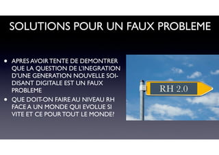 SOLUTIONS POUR UN FAUX PROBLEME
• APRES AVOIR TENTE DE DEMONTRER
QUE LA QUESTION DE L’INEGRATION
D’UNE GENERATION NOUVELLE SOI-
DISANT DIGITALE EST UN FAUX
PROBLEME
• QUE DOIT-ON FAIRE AU NIVEAU RH
FACE A UN MONDE QUI EVOLUE SI
VITE ET CE POUR TOUT LE MONDE?
RH 2.0
 