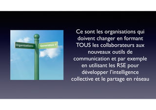 Ce sont les organisations qui
doivent changer en formant
TOUS les collaborateurs aux
nouveaux outils de
communication et par exemple
en utilisant les RSE pour
développer l’intelligence
collective et le partage en réseau
 