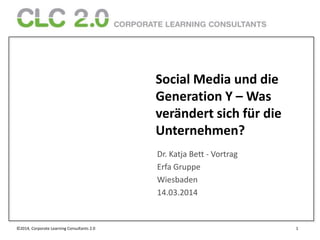 ©2014, Corporate Learning Consultants 2.0 1
Social Media und die
Generation Y – Was
verändert sich für die
Unternehmen?
Dr. Katja Bett - Vortrag
Erfa Gruppe
Wiesbaden
14.03.2014
 