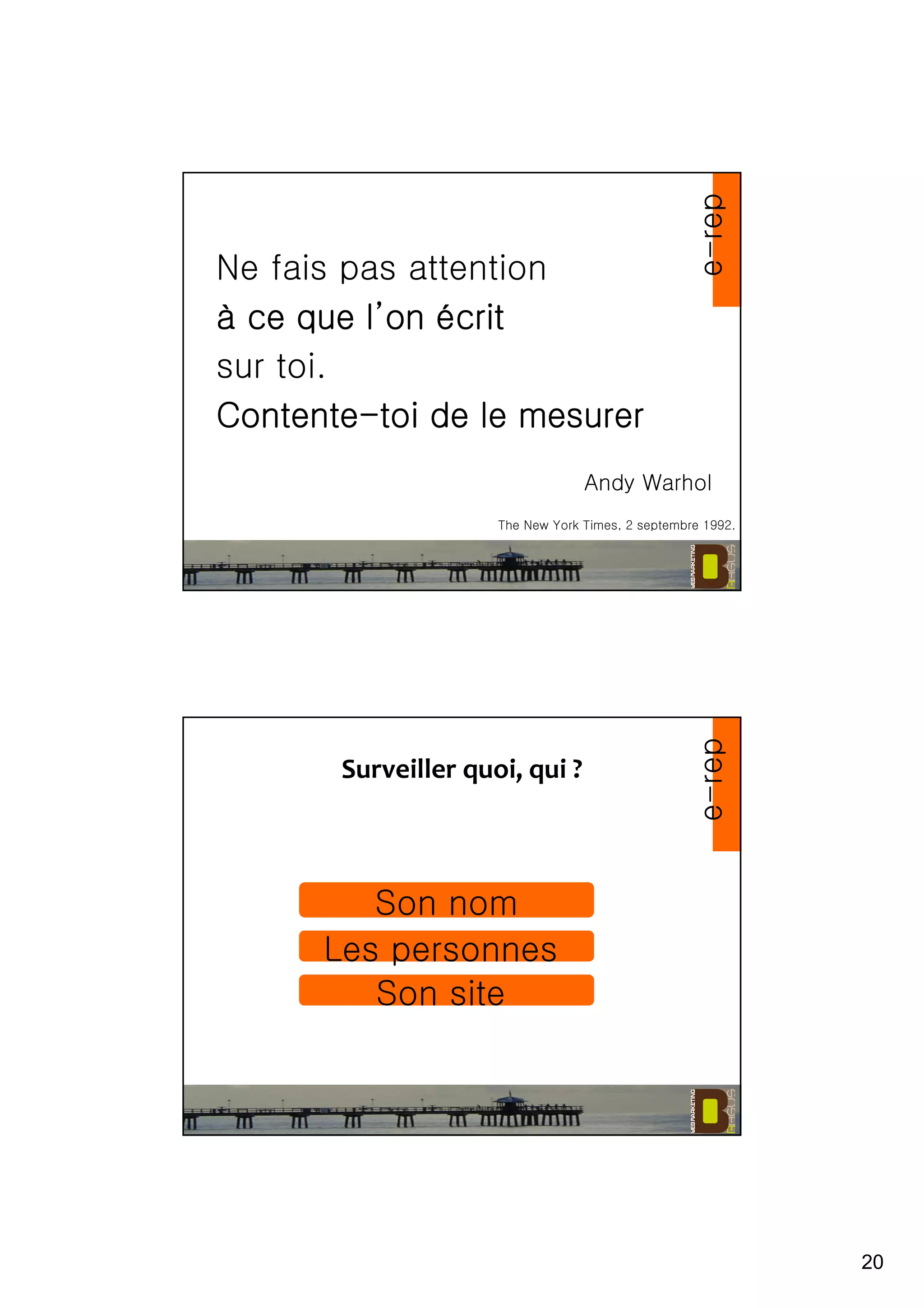 20
Ne fais pas attention
àààà ce que lce que lce que lce que l’’’’onononon éééécritcritcritcrit
sur toi.
ContenteContenteContenteContente----toi de le mesurertoi de le mesurertoi de le mesurertoi de le mesurer
The New York Times, 2 septembre 1992.
Andy Warhol
e-rep
Surveiller quoi, qui ?
Son nom
Les personnes
Son site
e-rep
 