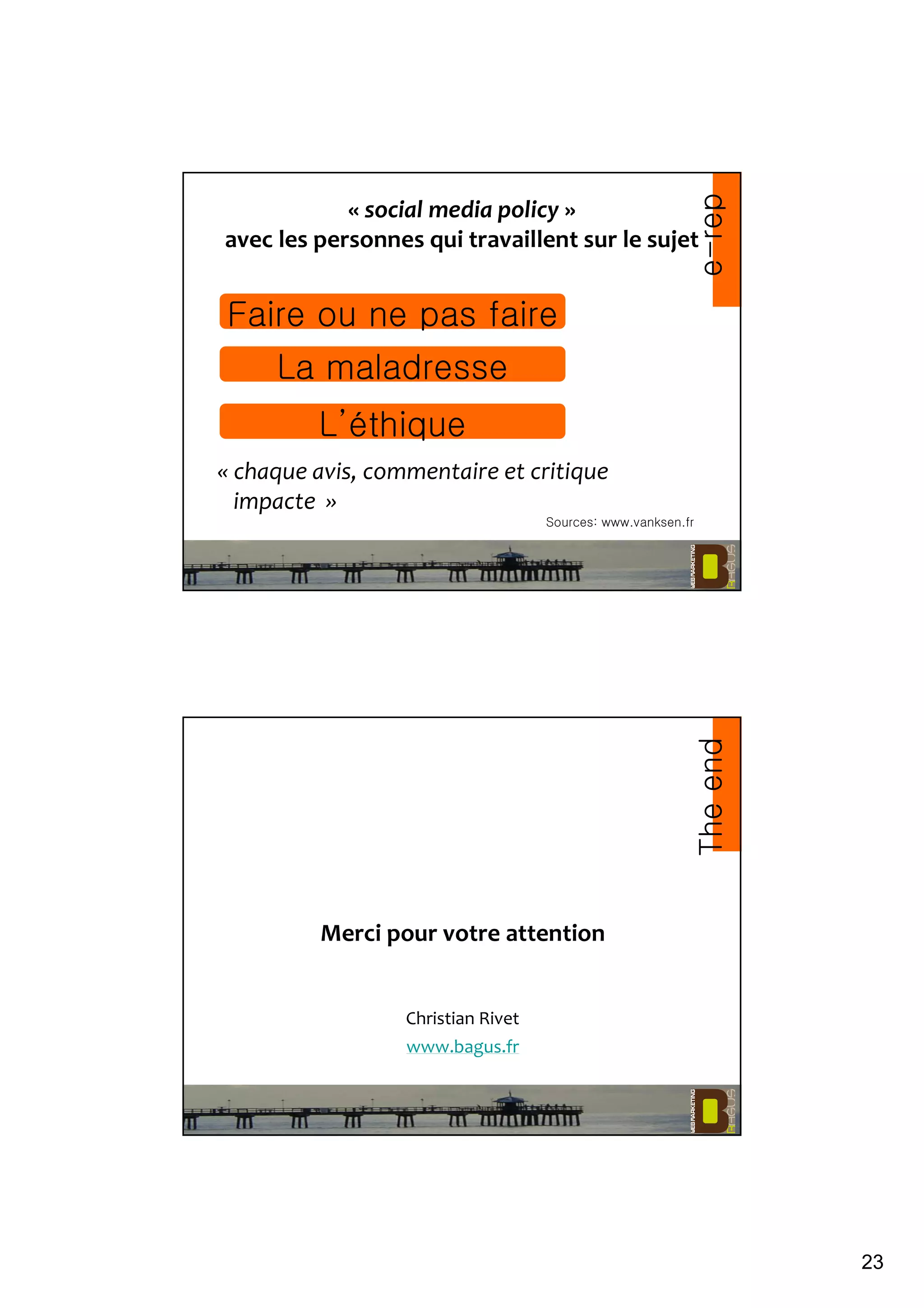 23
« social media policy »
avec les personnes qui travaillent sur le sujet
« chaque avis, commentaire et critique
impacte »
Sources: www.vanksen.fr
e-rep
Faire ou ne pas faire
La maladresse
L’éthique
Merci pour votre attention
Christian Rivet
www.bagus.fr
Theend
 