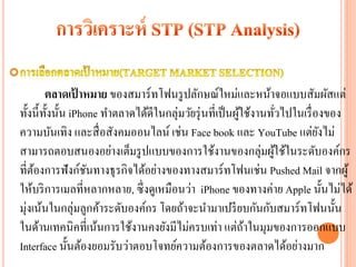 ตลาดเปาหมาย ของสมาร์ ทโฟนรู ปลักษณ์ใหม่และหน้าจอแบบสัมผัสแต่
                  ้
ทั้งนี้ท้ งนั้น iPhone ทาตลาดได้ดีในกลุ่มวัยรุ่ นที่เป็ นผูใช้งานทัวไปในเรื่ องของ
          ั                                                ้         ่
ความบันเทิง และสื่ อสังคมออนไลน์ เช่น Face book และ YouTube แต่ยงไม่          ั
สามารถตอบสนองอย่างเต็มรู ปแบบของการใช้งานของกลุ่มผูใช้ในระดับองค์กร้
ที่ตองการฟังก์ชนทางธุ รกิจได้อย่างของทางสมาร์ ทโฟนเช่น Pushed Mail จากผู้
     ้              ั
ให้บริ การเมลที่หลากหลาย, ซึ่ งดูเหมือนว่า iPhone ของทางค่าย Apple นั้นไม่ได้
มุ่งเน้นในกลุ่มลูกค้าระดับองค์กร โดยถ้าจะนามาเปรี ยบกันกับสมาร์ ทโฟนนั้น
ในด้านเทคนิคที่เน้นการใช้งานคงยังมีไม่ครบเท่า แต่ถาในมุมของการออกแบบ
                                                             ้
Interface นั้นต้องยอมรับว่าตอบโจทย์ความต้องการของตลาดได้อย่างมาก
 