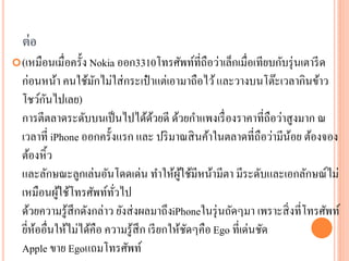 ต่ อ
 (เหมือนเมื่อครั้ง Nokia ออก3310โทรศัพท์ที่ถือว่าเล็กเมื่อเทียบกับรุ่ นเตารี ด
  ก่อนหน้า คนใช้มกไม่ใส่ กระเป๋ าแต่เอามาถือไว้ และวางบนโต๊ะเวลากินข้าว
                     ั
        ั
  โชว์กนไปเลย)
  การตีตลาดระดับบนเป็ นไปได้ดวยดี ด้วยกาแพงเรื่ องราคาที่ถือว่าสู งมาก ณ
                                    ้
  เวลาที่ iPhone ออกครั้งแรก และ ปริ มาณสิ นค้าในตลาดที่ถือว่ามีนอย ต้องจอง
                                                                     ้
  ต้องหิ้ว
  และลักษณะลูกเล่นอันโดดเด่น ทาให้ผใช้มีหน้ามีตา มีระดับและเอกลักษณ์ไม่
                                            ู้
  เหมือนผูใช้โทรศัพท์ทวไป
            ้            ั่
  ด้วยความรู ้สึกดังกล่าว ยังส่ งผลมาถึงiPhoneในรุ่ นถัดๆมา เพราะสิ่ งที่โทรศัพท์
  ยีหออื่นให้ไม่ได้คือ ความรู ้สึก เรี ยกให้ชดๆคือ Ego ที่เด่นชัด
    ่ ้                                        ั
  Apple ขาย Egoแถมโทรศัพท์
 