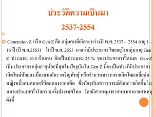 

    Generation Z หรื อ Gen Z คือ กลุ่มคนที่เกิดระหว่างปี พ.ศ. 2537 – 2554 อายุ 1 –
    16 ปี (ปี พ.ศ.2553) ในปี พ.ศ. 2553 คาดว่ามีประชากรไทยอยูในกลุ่มอายุ Gen
                                                                  ่
    Z ประมาณ 16.5 ล้านคน คิดเป็ นประมาณ 25 % ของประชากรทั้งหมด Gen-Z
    เป็ นประชากรกลุ่มอายุนอยที่สุดในปั จจุบนใน Gen-Z นี้จะเป็ นช่วงที่มีประชากร
                           ้                 ั
    เกิดใหม่นอยลงเนื่ องจากอัตราเจริ ญพันธุ์ หรื อจานวนทารกแรกเกิดโดยเฉลี่ยต่อ
               ้
    หญิงหนึ่งคนตลอดชีวตลดลงจากอดีต ซึ่ งปั จจุบนสภาวการณ์ดงกล่าวเกิดขึ้นใน
                         ิ                          ั               ั
    หลายประเทศทัวโลกรวมทั้งประเทศไทย โดยมีสาเหตุมาจากหลากหลายสาเหตุ
                    ่
    ดังนี้
 