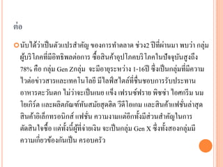 ต่ อ
         ่                                           ่
 นับได้วาเป็ นตัวแปรสาคัญ ของการทาตลาด ช่วง2 ปี ที่ผานมา พบว่า กลุ่ม
  ผูบริ โภคที่มีอิทธิ พลต่อการ ซื้ อสิ นค้าอุปโภคบริ โภคในปั จจุบนสู งถึง
     ้                                                                 ั
  78% คือ กลุ่ม Gen Zกลุ่ม จะมีอายุระหว่าง 1-16ปี ซึ่ งเป็ นกลุ่มที่มีความ
  ไวต่อข่าวสารและเทคโนโลยี มีไลฟ์ สไตล์ที่ชื่นชอบการรับประทาน
                           ่
  อาหารตะวันตก ไม่วาจะเป็ นเนย แข็ง เฟรนซ์ฟราย พิซซ่า ไอศกรี ม นม
  โยเกิร์ต และผลิตภัณฑ์ทนสมัยสุ ดฮิต วีดีโอเกม และสิ นค้าแฟชันล่าสุ ด
                                ั                                        ่
  สิ นค้าอิเล็กทรอนิกส์ แฟชัน ความงามแต่อีกทั้งมีส่วนสาคัญในการ
                                  ่
  ตัดสิ นใจซื้ อ แต่ท้ งนี้ผที่จ่ายเงิน จะเป็ นกลุ่ม Gen X ซึ่ งทั้งสองกลุ่มมี
                       ั ู้
  ความเกี่ยวข้องกันเป็ น ครอบครัว
 