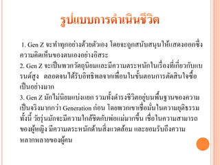 1. Gen Z จะทาทุกอย่างด้วยตัวเอง โดยจะถูกสนับสนุนให้แสดงออกซึ่ ง
ความคิดเห็นของตนเองอย่างอิสระ
2. Gen Z จะเป็ นพวกวัตถุนิยมและมีความตระหนักในเรื่ องที่เกี่ยวกับแบ
รนด์สูง ตลอดจนได้รับอิทธิ พลจากเพื่อนในขั้นตอนการตัดสิ นใจซื้ อ
เป็ นอย่างมาก
                                                   ่
3. Gen Z มักไม่นิยมแบ่งแยก รวมทั้งดารงชีวิตอยูบนพื้นฐานของความ
เป็ นจริ งมากกว่า Generation ก่อน โดยพวกเขาเชื่ อมันในความยุติธรรม
                                                        ่
ทั้งนี้ วัยรุ่ นมักจะมีความใกล้ชิดกับพ่อแม่มากขึ้น เชื่ อในความสามารถ
ของผูหญิง มีความตระหนักด้านสิ่ งแวดล้อม และยอมรับถึงความ
        ้
หลากหลายของผูคน      ้
 