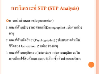 การแบ่งส่ วนตลาด(Segmentation)
1. เกณฑ์ดานประชากรศาสตร์(Demographic) แบ่งตามช่วง
              ้
   อายุ
2. เกณฑ์ดานจิตวิทยา(Psychographic) รู ปแบบการดาเนิน
          ้
   ชีวตของ Generation Z แต่ละช่วงอายุ
      ิ
3. เกณฑ์ดานพฤติกรรม(Behavior) แบ่งตามพฤติกรรมใน
            ้
   การเลือกใช้สินค้าและสถานที่เลือกซื้อสิ นค้าและบริ การ
 