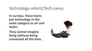 Technology-reliant/Tech-savvy.
In surveys, these teens
put technology in the
same category as air and
water.
They cannot imagine
living without being
connected all the time.
WWW.LTSEMAJ.COM 100
 