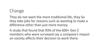 Change
They do not want the mere traditional life, they So
they take jobs for reasons such as wanting to make a
difference other than just more money.
A study that found that 93% of the 600+ Gen Z
members who were surveyed say a company’s impact
on society affects their decision to work there.
WWW.LTSEMAJ.COM 109
 