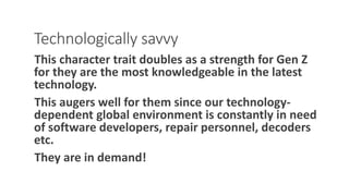 Technologically savvy
This character trait doubles as a strength for Gen Z
for they are the most knowledgeable in the latest
technology.
This augers well for them since our technology-
dependent global environment is constantly in need
of software developers, repair personnel, decoders
etc.
They are in demand!
WWW.LTSEMAJ.COM 112
 