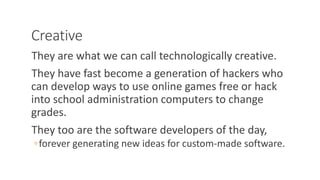 Creative
They are what we can call technologically creative.
They have fast become a generation of hackers who
can develop ways to use online games free or hack
into school administration computers to change
grades.
They too are the software developers of the day,
◦forever generating new ideas for custom-made software.
WWW.LTSEMAJ.COM 117
 