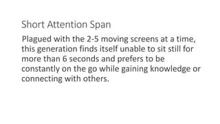 Short Attention Span
Plagued with the 2-5 moving screens at a time,
this generation finds itself unable to sit still for
more than 6 seconds and prefers to be
constantly on the go while gaining knowledge or
connecting with others.
WWW.LTSEMAJ.COM 119
 