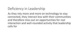 Deficiency in Leadership
As they rely more and more on technology to stay
connected, they interact less with their communities
and therefore miss out on opportunities for real
interaction and well-rounded activity that leadership
calls for
WWW.LTSEMAJ.COM 120
 
