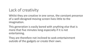Lack of creativity
Whilst they are creative in one sense, the constant presence
of a well-designed moving screen lives little to the
imagination.
This generation is easily bored with anything else that is
more that five minutes long especially if it is not
entertaining.
They are therefore not inclined to seek entertainment
outside of the gadgets or create their own.
WWW.LTSEMAJ.COM 122
 