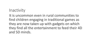 Inactivity
It is uncommon even in rural communities to
find children engaging in traditional games as
they are now taken up with gadgets on which
they find all the entertainment to feed their 4D
and 5D minds.
WWW.LTSEMAJ.COM 123
 