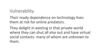 Vulnerability
Their ready dependence on technology lives
them at risk for online predators.
They delight in existing in that private world
where they can shut all else out and have virtual
social contacts- many of whom are unknown to
them.
WWW.LTSEMAJ.COM 124
 