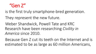 “Gen Z”
is the first truly smartphone-bred generation.
They represent the new future.
Weber Shandwick, Powell Tate and KRC
Research have been researching Civility in
America since 2010.
Because Gen Z cut its teeth on the Internet and is
estimated to be as large as 60 million Americans,
WWW.LTSEMAJ.COM 126
 