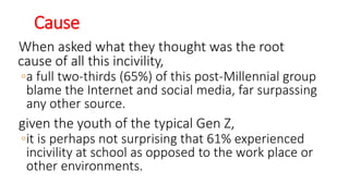 Cause
When asked what they thought was the root
cause of all this incivility,
◦a full two-thirds (65%) of this post-Millennial group
blame the Internet and social media, far surpassing
any other source.
given the youth of the typical Gen Z,
◦it is perhaps not surprising that 61% experienced
incivility at school as opposed to the work place or
other environments.
WWW.LTSEMAJ.COM 130
 