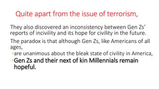 Quite apart from the issue of terrorism,
They also discovered an inconsistency between Gen Zs’
reports of incivility and its hope for civility in the future.
The paradox is that although Gen Zs, like Americans of all
ages,
◦are unanimous about the bleak state of civility in America,
◦Gen Zs and their next of kin Millennials remain
hopeful.
WWW.LTSEMAJ.COM 137
 
