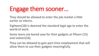 Engage them sooner…
They should be allowed to enter the job market a little
earlier as interns.
Eighteen(18) is deemed the standard legal age to enter the
world of work.
Some teens are bored save for their gadgets at fifteen (15)
and sixteen(16).
They can be allowed to gain part-time employment that will
allow them to use their gadgets meaningfully.
WWW.LTSEMAJ.COM 144
 