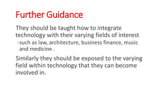 Further Guidance
They should be taught how to integrate
technology with their varying fields of interest
◦such as law, architecture, business finance, music
and medicine .
Similarly they should be exposed to the varying
field within technology that they can become
involved in.
WWW.LTSEMAJ.COM 146
 