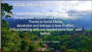 SOCIAL MEDIA & CRITICAL THINKING
Before, news editors and program directors shaped how
the world was experienced and interpreted.
Thanks to Social Media,
devolution and entropy is now in effect.
Critical thinking skills are needed more than ever
before.
DR. LEAHCIM SEMAJ
LTSEMAJ.COMWWW.LTSEMAJ.COM 15
 