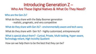 Introducing Generation Z –
Who Are These Digital Natives & What Do They Need?
Who are the Gen Zs?
What do they share with the Baby Boomer generation
- realistic, pragmatic, and very competitive
What do they share with Gen Xs? - environmentally aware and tech savvy
What do they share with Gen Ys? - highly customized, entrepreneurial
What is special about them? - Cynical, Private, Multi-tasking, Hyper-aware,
Technology-reliant, High Incivility Quotient
How can we help them to be the best that they can be?
WWW.LTSEMAJ.COM 3
 