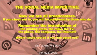THE SOCIAL MEDIA IMPERITIVE:
Now we are all broadcasters.
If you chose not to, you will be positioned by those who do.
Remember the introduction of
the printing press, the radio, the TV,
the phone, the computer, the internet?
Where would you be if you had opted out?
DR. LEAHCIM SEMAJ
LTSEMAJ.COMWWW.LTSEMAJ.COM 37
 