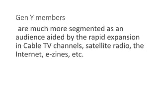 Gen Y members
are much more segmented as an
audience aided by the rapid expansion
in Cable TV channels, satellite radio, the
Internet, e-zines, etc.
WWW.LTSEMAJ.COM 61
 