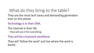 What do they bring to the table?
They are the most tech savvy and demanding generation
ever on this planet
Technology is in their DNA.
The internet is their life.
◦ they will use it for everything
They will be a transient workforce.
They will 'follow the work' and live where the work is
based.
WWW.LTSEMAJ.COM 64
 
