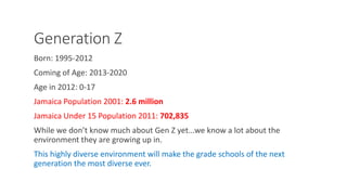 Generation Z
Born: 1995-2012
Coming of Age: 2013-2020
Age in 2012: 0-17
Jamaica Population 2001: 2.6 million
Jamaica Under 15 Population 2011: 702,835
While we don’t know much about Gen Z yet...we know a lot about the
environment they are growing up in.
This highly diverse environment will make the grade schools of the next
generation the most diverse ever.
WWW.LTSEMAJ.COM 70
 
