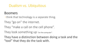 Dualism vs. Ubiquitous
Boomers
◦think that technology is a separate thing.
They “go on” the internet.
They “make a call on the cell phone”.
They look something up “on the computer”.
They have a distinction between doing a task and the
“tool” that they do the task with.
WWW.LTSEMAJ.COM 72
 