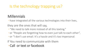 Is the technology trapping us?
Millennials
◦ have integrated all the various technologies into their lives,
they are the ones that will say,
◦ “We need to talk more instead of all this texting.”
◦ or “People are forgetting how to even just talk to each other”,
◦ or “I don’t use email. It’s a hassle and it’s too impersonal.
If You need to communicate with them
◦Call or text or facebook
WWW.LTSEMAJ.COM 76
 