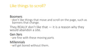 Like things to scroll?
Boomers
◦don’t like things that move and scroll on the page, such as
banners that change.
They REALLY don’t like that — it is a reason why they
would abandon a site.
Gen Xers
◦are fine with these moving parts
Millennials
◦will get bored without them.
WWW.LTSEMAJ.COM 78
 